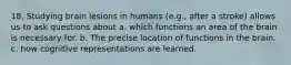 18. Studying brain lesions in humans (e.g., after a stroke) allows us to ask questions about a. which functions an area of the brain is necessary for. b. The precise location of functions in the brain. c. how cognitive representations are learned.