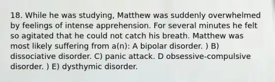 18. While he was studying, Matthew was suddenly overwhelmed by feelings of intense apprehension. For several minutes he felt so agitated that he could not catch his breath. Matthew was most likely suffering from a(n): A bipolar disorder. ) B) dissociative disorder. C) panic attack. D obsessive-compulsive disorder. ) E) dysthymic disorder.