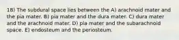 18) The subdural space lies between the A) arachnoid mater and the pia mater. B) pia mater and the dura mater. C) dura mater and the arachnoid mater. D) pia mater and the subarachnoid space. E) endosteum and the periosteum.