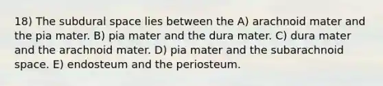 18) The subdural space lies between the A) arachnoid mater and the pia mater. B) pia mater and the dura mater. C) dura mater and the arachnoid mater. D) pia mater and the subarachnoid space. E) endosteum and the periosteum.