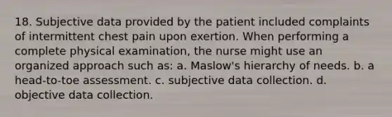 18. Subjective data provided by the patient included complaints of intermittent chest pain upon exertion. When performing a complete physical examination, the nurse might use an organized approach such as: a. Maslow's hierarchy of needs. b. a head-to-toe assessment. c. subjective data collection. d. objective data collection.