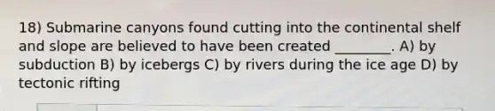 18) Submarine canyons found cutting into the continental shelf and slope are believed to have been created ________. A) by subduction B) by icebergs C) by rivers during the ice age D) by tectonic rifting