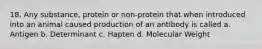 18. Any substance, protein or non-protein that when introduced into an animal caused production of an antibody is called a. Antigen b. Determinant c. Hapten d. Molecular Weight