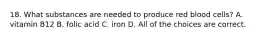 18. What substances are needed to produce red blood cells? A. vitamin B12 B. folic acid C. iron D. All of the choices are correct.