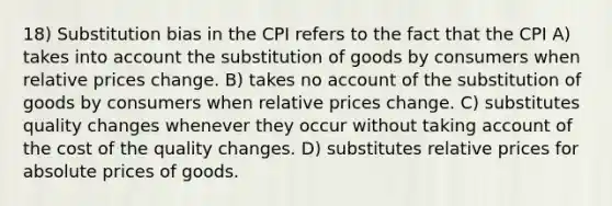 18) Substitution bias in the CPI refers to the fact that the CPI A) takes into account the substitution of goods by consumers when relative prices change. B) takes no account of the substitution of goods by consumers when relative prices change. C) substitutes quality changes whenever they occur without taking account of the cost of the quality changes. D) substitutes relative prices for absolute prices of goods.