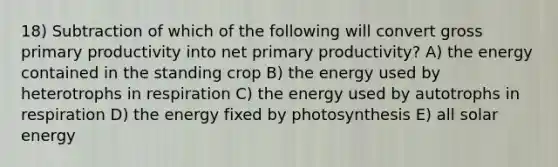 18) Subtraction of which of the following will convert gross primary productivity into net primary productivity? A) the energy contained in the standing crop B) the energy used by heterotrophs in respiration C) the energy used by autotrophs in respiration D) the energy fixed by photosynthesis E) all solar energy