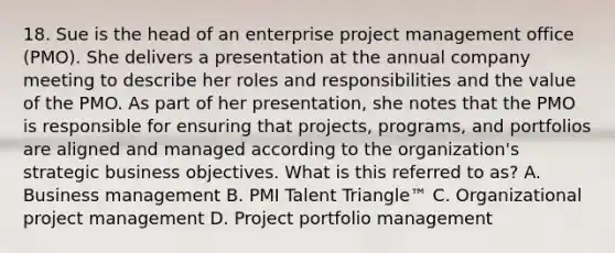 18. Sue is the head of an enterprise project management office (PMO). She delivers a presentation at the annual company meeting to describe her roles and responsibilities and the value of the PMO. As part of her presentation, she notes that the PMO is responsible for ensuring that projects, programs, and portfolios are aligned and managed according to the organization's strategic business objectives. What is this referred to as? A. Business management B. PMI Talent Triangle™ C. Organizational project management D. Project portfolio management