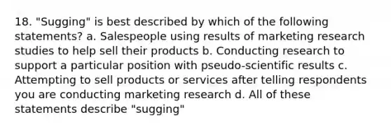 18. "Sugging" is best described by which of the following statements? a. Salespeople using results of marketing research studies to help sell their products b. Conducting research to support a particular position with pseudo-scientific results c. Attempting to sell products or services after telling respondents you are conducting marketing research d. All of these statements describe "sugging"