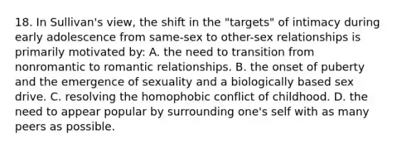 18. In Sullivan's view, the shift in the "targets" of intimacy during early adolescence from same-sex to other-sex relationships is primarily motivated by: A. the need to transition from nonromantic to romantic relationships. B. the onset of puberty and the emergence of sexuality and a biologically based sex drive. C. resolving the homophobic conflict of childhood. D. the need to appear popular by surrounding one's self with as many peers as possible.