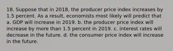 18. Suppose that in 2018, the producer price index increases by 1.5 percent. As a result, economists most likely will predict that a. GDP will increase in 2019. b. the producer price index will increase by more than 1.5 percent in 2019. c. interest rates will decrease in the future. d. the consumer price index will increase in the future.