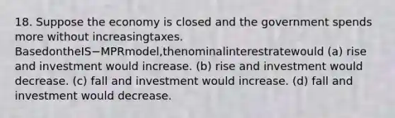 18. Suppose the economy is closed and the government spends more without increasingtaxes. BasedontheIS−MPRmodel,thenominalinterestratewould (a) rise and investment would increase. (b) rise and investment would decrease. (c) fall and investment would increase. (d) fall and investment would decrease.