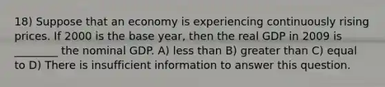 18) Suppose that an economy is experiencing continuously rising prices. If 2000 is the base year, then the real GDP in 2009 is ________ the nominal GDP. A) less than B) greater than C) equal to D) There is insufficient information to answer this question.