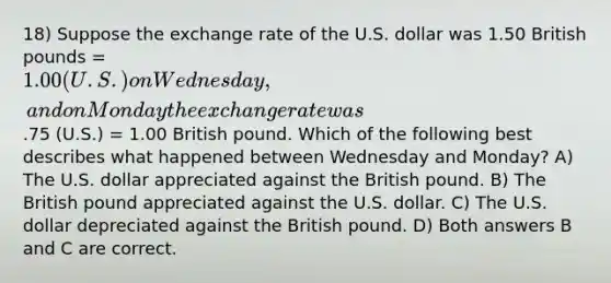 18) Suppose the exchange rate of the U.S. dollar was 1.50 British pounds = 1.00 (U.S.) on Wednesday, and on Monday the exchange rate was.75 (U.S.) = 1.00 British pound. Which of the following best describes what happened between Wednesday and Monday? A) The U.S. dollar appreciated against the British pound. B) The British pound appreciated against the U.S. dollar. C) The U.S. dollar depreciated against the British pound. D) Both answers B and C are correct.