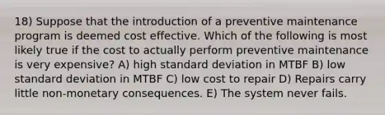 18) Suppose that the introduction of a preventive maintenance program is deemed cost effective. Which of the following is most likely true if the cost to actually perform preventive maintenance is very expensive? A) high standard deviation in MTBF B) low standard deviation in MTBF C) low cost to repair D) Repairs carry little non-monetary consequences. E) The system never fails.