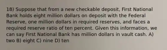 18) Suppose that from a new checkable deposit, First National Bank holds eight million dollars on deposit with the Federal Reserve, one million dollars in required reserves, and faces a required reserve ratio of ten percent. Given this information, we can say First National Bank has million dollars in vault cash. A) two B) eight C) nine D) ten