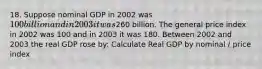 18. Suppose nominal GDP in 2002 was 100 billion and in 2003 it was260 billion. The general price index in 2002 was 100 and in 2003 it was 180. Between 2002 and 2003 the real GDP rose by: Calculate Real GDP by nominal / price index