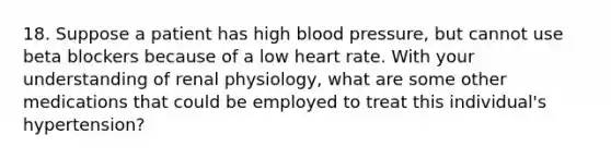 18. Suppose a patient has high blood pressure, but cannot use beta blockers because of a low heart rate. With your understanding of renal physiology, what are some other medications that could be employed to treat this individual's hypertension?