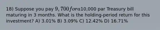 18) Suppose you pay 9,700 for a10,000 par Treasury bill maturing in 3 months. What is the holding-period return for this investment? A) 3.01% B) 3.09% C) 12.42% D) 16.71%