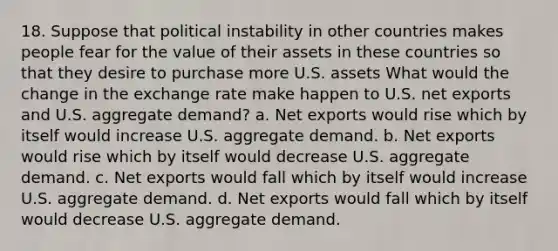 18. Suppose that political instability in other countries makes people fear for the value of their assets in these countries so that they desire to purchase more U.S. assets What would the change in the exchange rate make happen to U.S. net exports and U.S. aggregate demand? a. Net exports would rise which by itself would increase U.S. aggregate demand. b. Net exports would rise which by itself would decrease U.S. aggregate demand. c. Net exports would fall which by itself would increase U.S. aggregate demand. d. Net exports would fall which by itself would decrease U.S. aggregate demand.