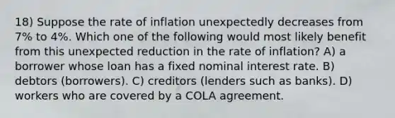 18) Suppose the rate of inflation unexpectedly decreases from 7% to 4%. Which one of the following would most likely benefit from this unexpected reduction in the rate of inflation? A) a borrower whose loan has a fixed nominal interest rate. B) debtors (borrowers). C) creditors (lenders such as banks). D) workers who are covered by a COLA agreement.