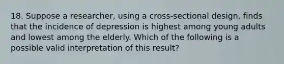 18. Suppose a researcher, using a cross-sectional design, finds that the incidence of depression is highest among young adults and lowest among the elderly. Which of the following is a possible valid interpretation of this result?