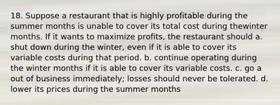 18. Suppose a restaurant that is highly profitable during the summer months is unable to cover its total cost during thewinter months. If it wants to maximize profits, the restaurant should a. shut down during the winter, even if it is able to cover its variable costs during that period. b. continue operating during the winter months if it is able to cover its variable costs. c. go a out of business immediately; losses should never be tolerated. d. lower its prices during the summer months