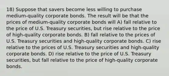 18) Suppose that savers become less willing to purchase medium-quality corporate bonds. The result will be that the prices of medium-quality corporate bonds will A) fall relative to the price of U.S. Treasury securities, but rise relative to the price of high-quality corporate bonds. B) fall relative to the prices of U.S. Treasury securities and high-quality corporate bonds. C) rise relative to the prices of U.S. Treasury securities and high-quality corporate bonds. D) rise relative to the price of U.S. Treasury securities, but fall relative to the price of high-quality corporate bonds.