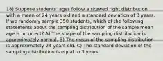 18) Suppose students' ages follow a skewed right distribution with a mean of 24 years old and a standard deviation of 3 years. If we randomly sample 350 students, which of the following statements about the sampling distribution of the sample mean age is incorrect? A) The shape of the sampling distribution is approximately normal. B) The mean of the sampling distribution is approximately 24 years old. C) The standard deviation of the sampling distribution is equal to 3 years.