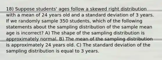 18) Suppose students' ages follow a skewed right distribution with a mean of 24 years old and a standard deviation of 3 years. If we randomly sample 350 students, which of the following statements about the sampling distribution of the sample mean age is incorrect? A) The shape of the sampling distribution is approximately normal. B) The mean of the sampling distribution is approximately 24 years old. C) The standard deviation of the sampling distribution is equal to 3 years.