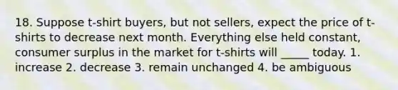 18. Suppose t-shirt buyers, but not sellers, expect the price of t-shirts to decrease next month. Everything else held constant, <a href='https://www.questionai.com/knowledge/k77rlOEdsf-consumer-surplus' class='anchor-knowledge'>consumer surplus</a> in the market for t-shirts will _____ today. 1. increase 2. decrease 3. remain unchanged 4. be ambiguous