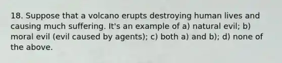 18. Suppose that a volcano erupts destroying human lives and causing much suffering. It's an example of a) natural evil; b) moral evil (evil caused by agents); c) both a) and b); d) none of the above.