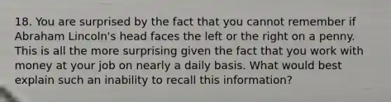 18. You are surprised by the fact that you cannot remember if Abraham Lincoln's head faces the left or the right on a penny. This is all the more surprising given the fact that you work with money at your job on nearly a daily basis. What would best explain such an inability to recall this information?