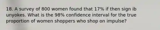 18. A survey of 800 women found that 17% if then sign ib unyokes. What is the 98% confidence interval for the true proportion of women shoppers who shop on impulse?