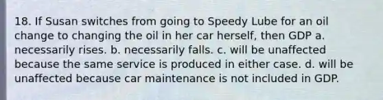 18. If Susan switches from going to Speedy Lube for an oil change to changing the oil in her car herself, then GDP a. necessarily rises. b. necessarily falls. c. will be unaffected because the same service is produced in either case. d. will be unaffected because car maintenance is not included in GDP.