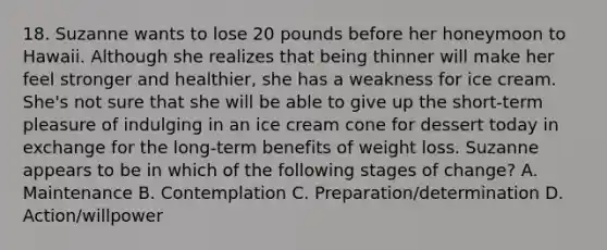 18. Suzanne wants to lose 20 pounds before her honeymoon to Hawaii. Although she realizes that being thinner will make her feel stronger and healthier, she has a weakness for ice cream. She's not sure that she will be able to give up the short-term pleasure of indulging in an ice cream cone for dessert today in exchange for the long-term benefits of weight loss. Suzanne appears to be in which of the following stages of change? A. Maintenance B. Contemplation C. Preparation/determination D. Action/willpower