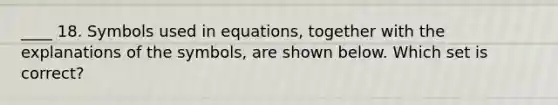 ____ 18. Symbols used in equations, together with the explanations of the symbols, are shown below. Which set is correct?