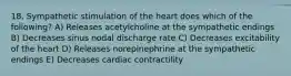 18. Sympathetic stimulation of the heart does which of the following? A) Releases acetylcholine at the sympathetic endings B) Decreases sinus nodal discharge rate C) Decreases excitability of the heart D) Releases norepinephrine at the sympathetic endings E) Decreases cardiac contractility