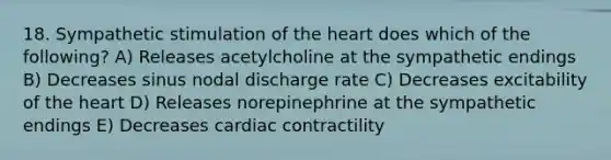 18. Sympathetic stimulation of the heart does which of the following? A) Releases acetylcholine at the sympathetic endings B) Decreases sinus nodal discharge rate C) Decreases excitability of the heart D) Releases norepinephrine at the sympathetic endings E) Decreases cardiac contractility