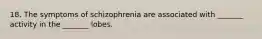 18. The symptoms of schizophrenia are associated with _______ activity in the _______ lobes.