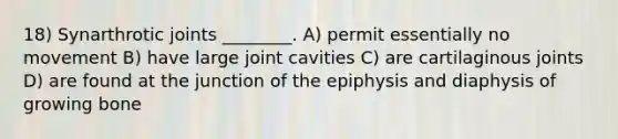 18) Synarthrotic joints ________. A) permit essentially no movement B) have large joint cavities C) are cartilaginous joints D) are found at the junction of the epiphysis and diaphysis of growing bone