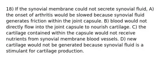 18) If the synovial membrane could not secrete synovial fluid, A) the onset of arthritis would be slowed because synovial fluid generates friction within the joint capsule. B) blood would not directly flow into the joint capsule to nourish cartilage. C) the cartilage contained within the capsule would not receive nutrients from synovial membrane blood vessels. D) new cartilage would not be generated because synovial fluid is a stimulant for cartilage production.