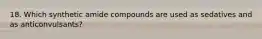 18. Which synthetic amide compounds are used as sedatives and as anticonvulsants?