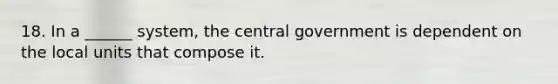 18. In a ______ system, the central government is dependent on the local units that compose it.