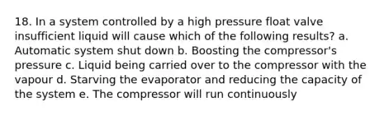 18. In a system controlled by a high pressure float valve insufficient liquid will cause which of the following results? a. Automatic system shut down b. Boosting the compressor's pressure c. Liquid being carried over to the compressor with the vapour d. Starving the evaporator and reducing the capacity of the system e. The compressor will run continuously