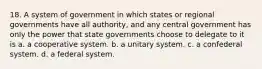 18. A system of government in which states or regional governments have all authority, and any central government has only the power that state governments choose to delegate to it is a. a cooperative system. b. a unitary system. c. a confederal system. d. a federal system.