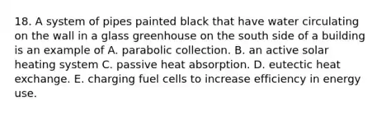 18. A system of pipes painted black that have water circulating on the wall in a glass greenhouse on the south side of a building is an example of A. parabolic collection. B. an active solar heating system C. passive heat absorption. D. eutectic heat exchange. E. charging fuel cells to increase efficiency in energy use.