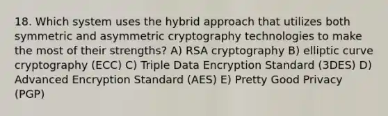 18. Which system uses the hybrid approach that utilizes both symmetric and asymmetric cryptography technologies to make the most of their strengths? A) RSA cryptography B) elliptic curve cryptography (ECC) C) Triple Data Encryption Standard (3DES) D) Advanced Encryption Standard (AES) E) Pretty Good Privacy (PGP)