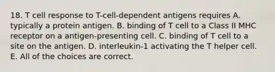 18. T cell response to T-cell-dependent antigens requires A. typically a protein antigen. B. binding of T cell to a Class II MHC receptor on a antigen-presenting cell. C. binding of T cell to a site on the antigen. D. interleukin-1 activating the T helper cell. E. All of the choices are correct.