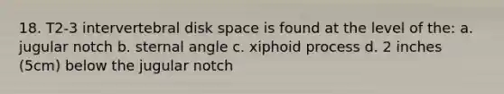 18. T2-3 intervertebral disk space is found at the level of the: a. jugular notch b. sternal angle c. xiphoid process d. 2 inches (5cm) below the jugular notch