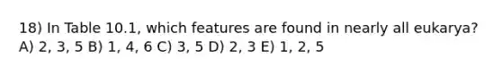 18) In Table 10.1, which features are found in nearly all eukarya? A) 2, 3, 5 B) 1, 4, 6 C) 3, 5 D) 2, 3 E) 1, 2, 5